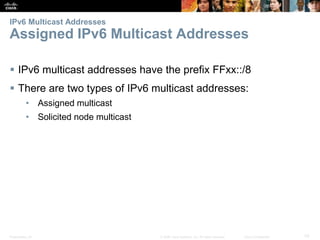 IPv6 Multicast Addresses 
Assigned IPv6 Multicast Addresses 
 IPv6 multicast addresses have the prefix FFxx::/8 
 There are two types of IPv6 multicast addresses: 
• Assigned multicast 
• Solicited node multicast 
Presentation_ID © 2008 Cisco Systems, Inc. All rights reserved. Cisco Confidential 70 
 