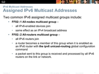IPv6 Multicast Addresses 
Assigned IPv6 Multicast Addresses 
Two common IPv6 assigned multicast groups include: 
 FF02::1 All-nodes multicast group – 
• all IPv6-enabled devices join 
• same effect as an IPv4 broadcast address 
 FF02::2 All-routers multicast group – 
• all IPv6 routers join 
• a router becomes a member of this group when it is enabled as 
an IPv6 router with the ipv6 unicast-routing global configuration 
command 
• a packet sent to this group is received and processed by all IPv6 
routers on the link or network. 
Presentation_ID © 2008 Cisco Systems, Inc. All rights reserved. Cisco Confidential 71 
 