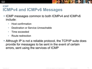 ICMP 
ICMPv4 and ICMPv6 Messages 
 ICMP messages common to both ICMPv4 and ICMPv6 
include: 
• Host confirmation 
• Destination or Service Unreachable 
• Time exceeded 
• Route redirection 
 Although IP is not a reliable protocol, the TCP/IP suite does 
provide for messages to be sent in the event of certain 
errors, sent using the services of ICMP 
Presentation_ID © 2008 Cisco Systems, Inc. All rights reserved. Cisco Confidential 76 
 