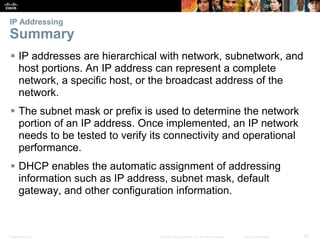 IP Addressing 
Summary 
 IP addresses are hierarchical with network, subnetwork, and 
host portions. An IP address can represent a complete 
network, a specific host, or the broadcast address of the 
network. 
 The subnet mask or prefix is used to determine the network 
portion of an IP address. Once implemented, an IP network 
needs to be tested to verify its connectivity and operational 
performance. 
 DHCP enables the automatic assignment of addressing 
information such as IP address, subnet mask, default 
gateway, and other configuration information. 
Presentation_ID © 2008 Cisco Systems, Inc. All rights reserved. Cisco Confidential 85 
 