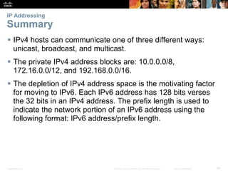 IP Addressing 
Summary 
 IPv4 hosts can communicate one of three different ways: 
unicast, broadcast, and multicast. 
 The private IPv4 address blocks are: 10.0.0.0/8, 
172.16.0.0/12, and 192.168.0.0/16. 
 The depletion of IPv4 address space is the motivating factor 
for moving to IPv6. Each IPv6 address has 128 bits verses 
the 32 bits in an IPv4 address. The prefix length is used to 
indicate the network portion of an IPv6 address using the 
following format: IPv6 address/prefix length. 
Presentation_ID © 2008 Cisco Systems, Inc. All rights reserved. Cisco Confidential 86 
 