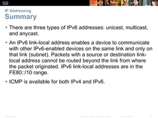 IP Addressing 
Summary 
 There are three types of IPv6 addresses: unicast, multicast, 
and anycast. 
 An IPv6 link-local address enables a device to communicate 
with other IPv6-enabled devices on the same link and only on 
that link (subnet). Packets with a source or destination link-local 
address cannot be routed beyond the link from where 
the packet originated. IPv6 link-local addresses are in the 
FE80::/10 range. 
 ICMP is available for both IPv4 and IPv6. 
Presentation_ID © 2008 Cisco Systems, Inc. All rights reserved. Cisco Confidential 87 
 