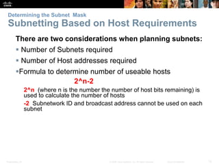 Determining the Subnet Mask 
Subnetting Based on Host Requirements 
There are two considerations when planning subnets: 
 Number of Subnets required 
 Number of Host addresses required 
Formula to determine number of useable hosts 
2^n-2 
2^n (where n is the number the number of host bits remaining) is 
used to calculate the number of hosts 
-2 Subnetwork ID and broadcast address cannot be used on each 
subnet 
Presentation_ID © 2008 Cisco Systems, Inc. All rights reserved. Cisco Confidential 12 
 