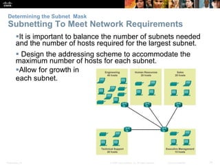 Determining the Subnet Mask 
Subnetting To Meet Network Requirements 
It is important to balance the number of subnets needed 
and the number of hosts required for the largest subnet. 
 Design the addressing scheme to accommodate the 
maximum number of hosts for each subnet. 
Allow for growth in 
each subnet. 
Presentation_ID © 2008 Cisco Systems, Inc. All rights reserved. Cisco Confidential 14 
 