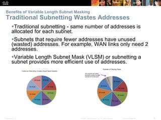 Benefits of Variable Length Subnet Masking 
Traditional Subnetting Wastes Addresses 
Traditional subnetting - same number of addresses is 
allocated for each subnet. 
Subnets that require fewer addresses have unused 
(wasted) addresses. For example, WAN links only need 2 
addresses. 
Variable Length Subnet Mask (VLSM) or subnetting a 
subnet provides more efficient use of addresses. 
Presentation_ID © 2008 Cisco Systems, Inc. All rights reserved. Cisco Confidential 16 
 
