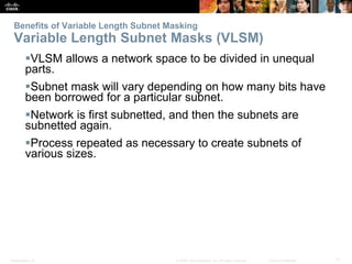 Benefits of Variable Length Subnet Masking 
Variable Length Subnet Masks (VLSM) 
VLSM allows a network space to be divided in unequal 
parts. 
Subnet mask will vary depending on how many bits have 
been borrowed for a particular subnet. 
Network is first subnetted, and then the subnets are 
subnetted again. 
Process repeated as necessary to create subnets of 
various sizes. 
Presentation_ID © 2008 Cisco Systems, Inc. All rights reserved. Cisco Confidential 17 
 