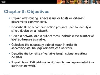 Chapter 9: Objectives 
 Explain why routing is necessary for hosts on different 
networks to communicate. 
 Describe IP as a communication protocol used to identify a 
single device on a network. 
 Given a network and a subnet mask, calculate the number of 
host addresses available. 
 Calculate the necessary subnet mask in order to 
accommodate the requirements of a network. 
 Describe the benefits of variable length subnet masking 
(VLSM) 
 Explain how IPv6 address assignments are implemented in a 
business network. 
Presentation_ID © 2008 Cisco Systems, Inc. All rights reserved. Cisco Confidential 3 
 