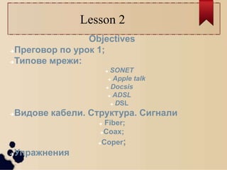 Lesson 2
Objectives
Преговор по урок 1;
Типове мрежи:
 SONET
 Apple talk
 Docsis
 ADSL
 DSL
Видове кабели. Структура. Сигнали
 Fiber;
Coax;
Coper;
Упражнения
 