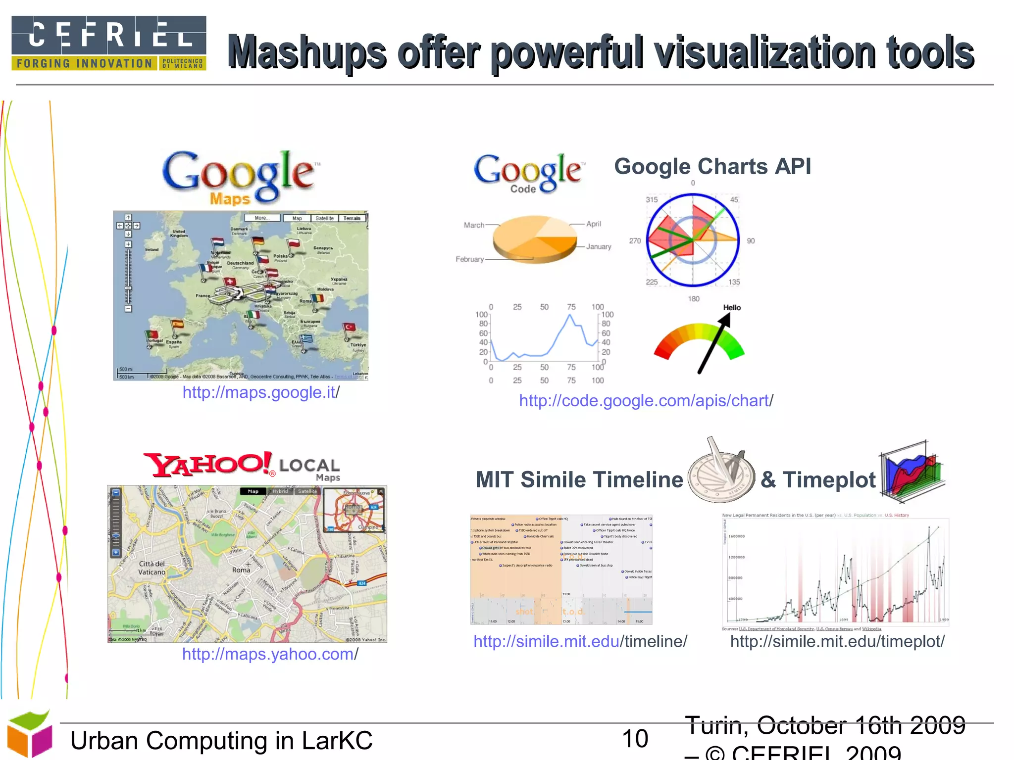 Turin, October 16th 2009
10Urban Computing in LarKC
Mashups offer powerful visualization toolsMashups offer powerful visualization tools
10
Google Charts API
http://code.google.com/apis/chart/http://maps.google.it/
http://maps.yahoo.com/
MIT Simile Timeline & Timeplot
http://simile.mit.edu/timeline/ http://simile.mit.edu/timeplot/
 
