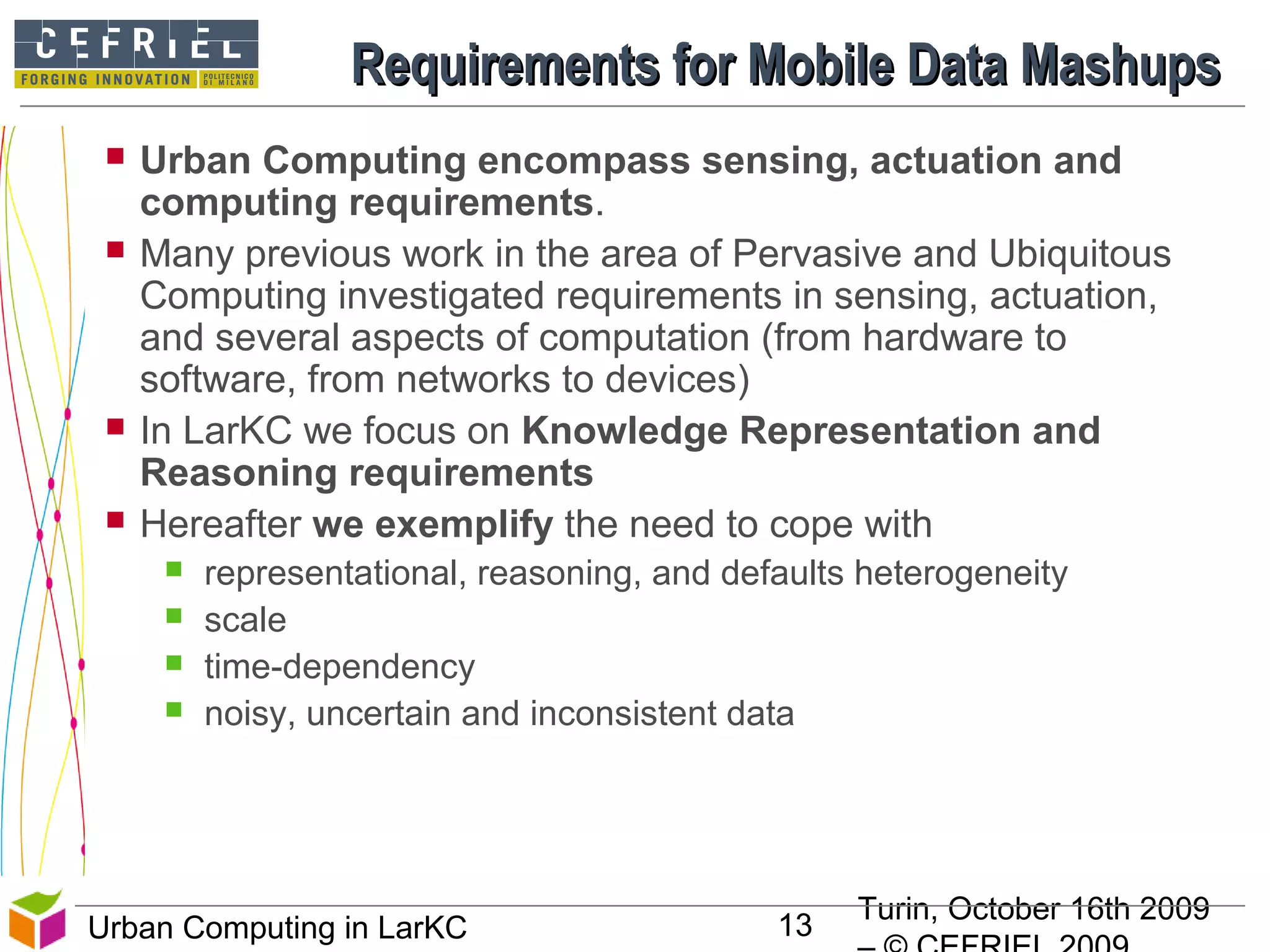 Turin, October 16th 2009
13Urban Computing in LarKC
Requirements for Mobile Data MashupsRequirements for Mobile Data Mashups
 Urban Computing encompass sensing, actuation and
computing requirements.
 Many previous work in the area of Pervasive and Ubiquitous
Computing investigated requirements in sensing, actuation,
and several aspects of computation (from hardware to
software, from networks to devices)
 In LarKC we focus on Knowledge Representation and
Reasoning requirements
 Hereafter we exemplify the need to cope with
 representational, reasoning, and defaults heterogeneity
 scale
 time-dependency
 noisy, uncertain and inconsistent data
13
 