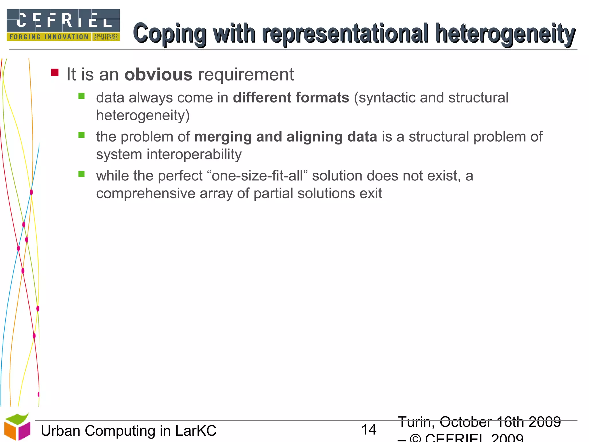 Turin, October 16th 2009
14Urban Computing in LarKC
Coping with representational heterogeneityCoping with representational heterogeneity
 It is an obvious requirement
 data always come in different formats (syntactic and structural
heterogeneity)
 the problem of merging and aligning data is a structural problem of
system interoperability
 while the perfect “one-size-fit-all” solution does not exist, a
comprehensive array of partial solutions exit
14
 