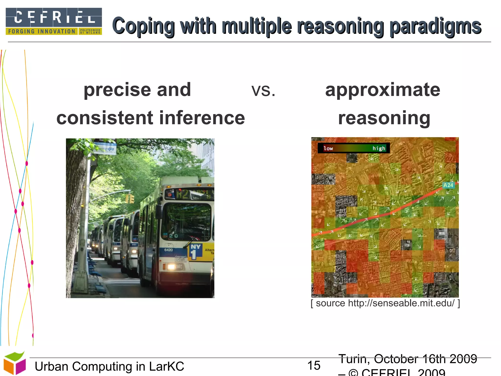 Turin, October 16th 2009
15Urban Computing in LarKC
Coping with multiple reasoning paradigmsCoping with multiple reasoning paradigms
precise and vs. approximate
consistent inference reasoning
[ source http://senseable.mit.edu/ ]
 