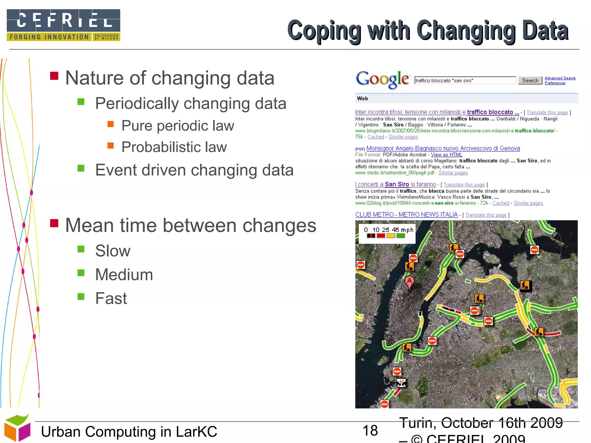 Turin, October 16th 2009
18Urban Computing in LarKC
 Nature of changing data
 Periodically changing data
 Pure periodic law
 Probabilistic law
 Event driven changing data
 Mean time between changes
 Slow
 Medium
 Fast
Coping with Changing DataCoping with Changing Data
 