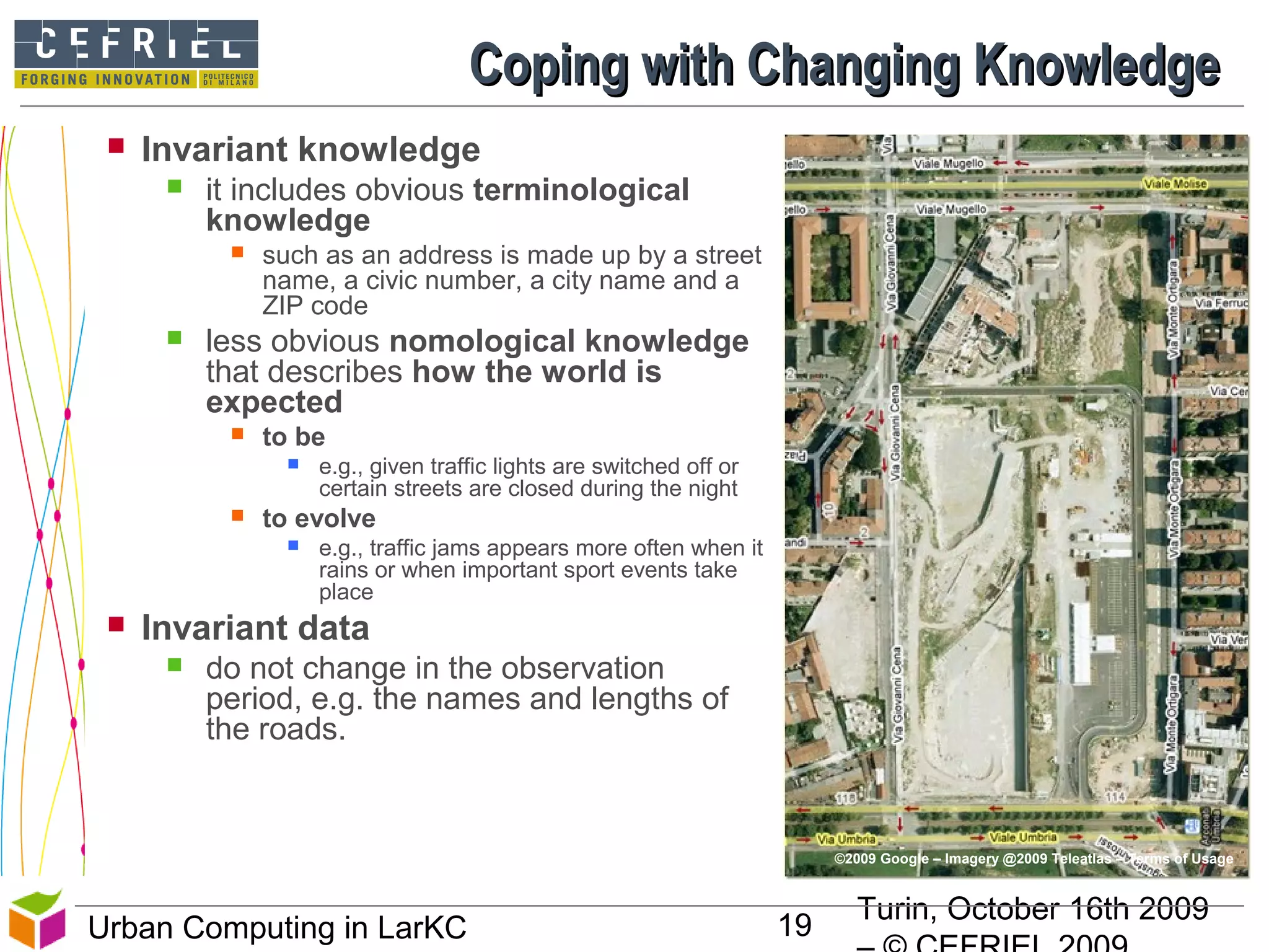 Turin, October 16th 2009
19Urban Computing in LarKC
Coping with Changing KnowledgeCoping with Changing Knowledge
 Invariant knowledge
 it includes obvious terminological
knowledge
 such as an address is made up by a street
name, a civic number, a city name and a
ZIP code
 less obvious nomological knowledge
that describes how the world is
expected
 to be
 e.g., given traffic lights are switched off or
certain streets are closed during the night
 to evolve
 e.g., traffic jams appears more often when it
rains or when important sport events take
place
 Invariant data
 do not change in the observation
period, e.g. the names and lengths of
the roads.
19
©2009 Google – Imagery @2009 Teleatlas – Terms of Usage
 