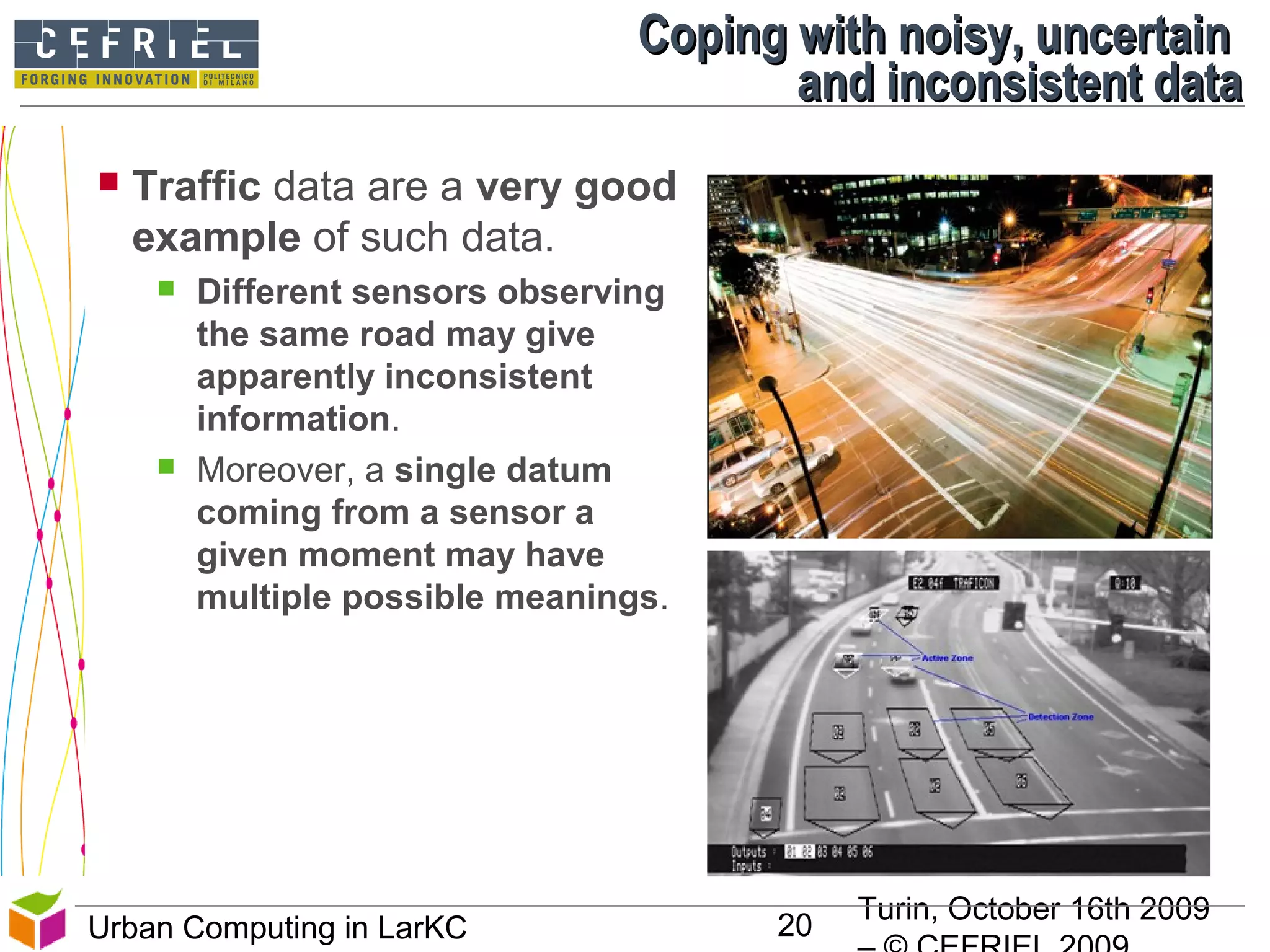 Turin, October 16th 2009
20Urban Computing in LarKC
 Traffic data are a very good
example of such data.
 Different sensors observing
the same road may give
apparently inconsistent
information.
 Moreover, a single datum
coming from a sensor a
given moment may have
multiple possible meanings.
Coping with noisy, uncertainCoping with noisy, uncertain
and inconsistent dataand inconsistent data
 