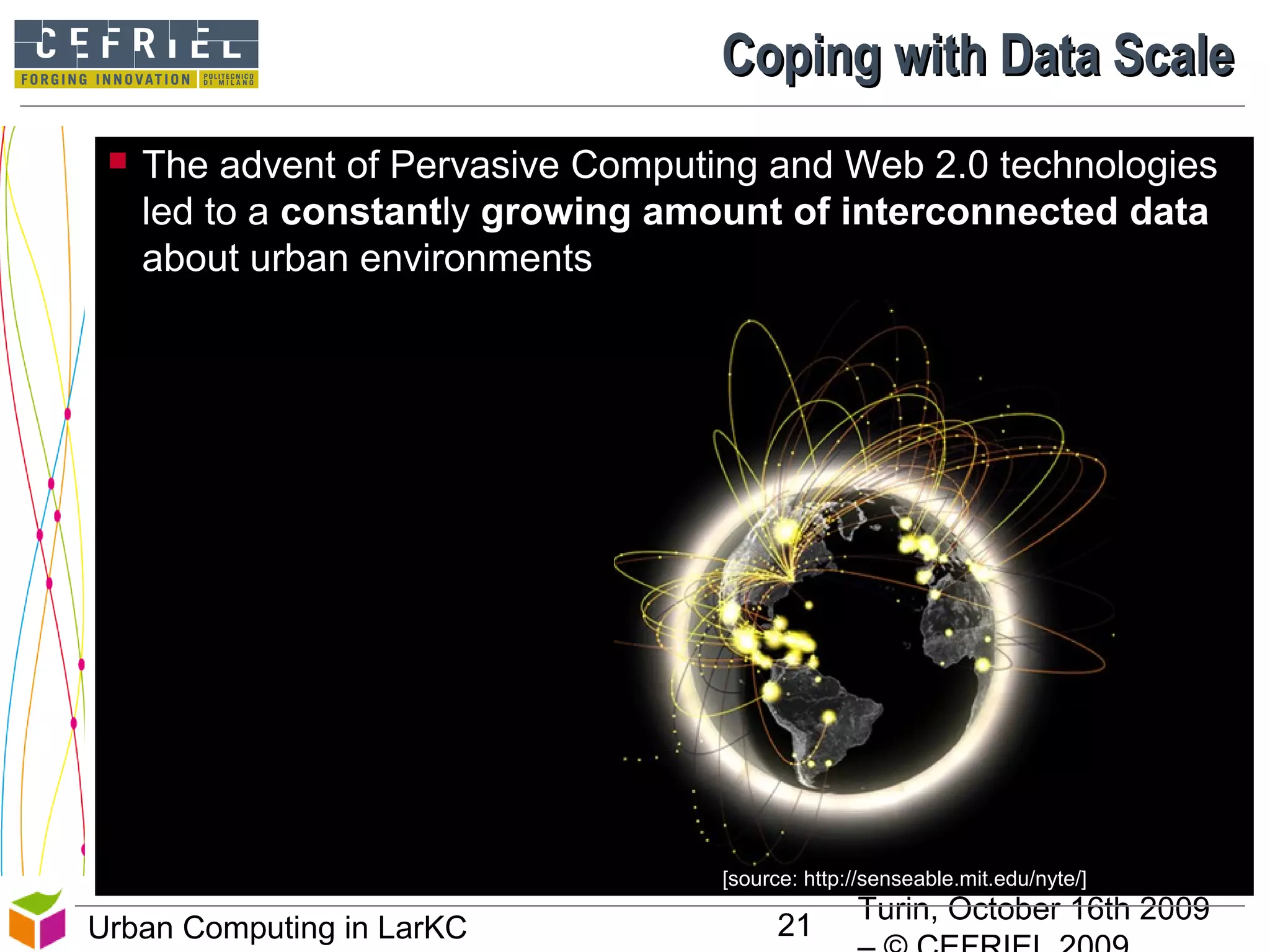 Turin, October 16th 2009
21Urban Computing in LarKC
Coping with Data ScaleCoping with Data Scale
 The advent of Pervasive Computing and Web 2.0 technologies
led to a constantly growing amount of interconnected data
about urban environments
[source: http://senseable.mit.edu/nyte/]
 