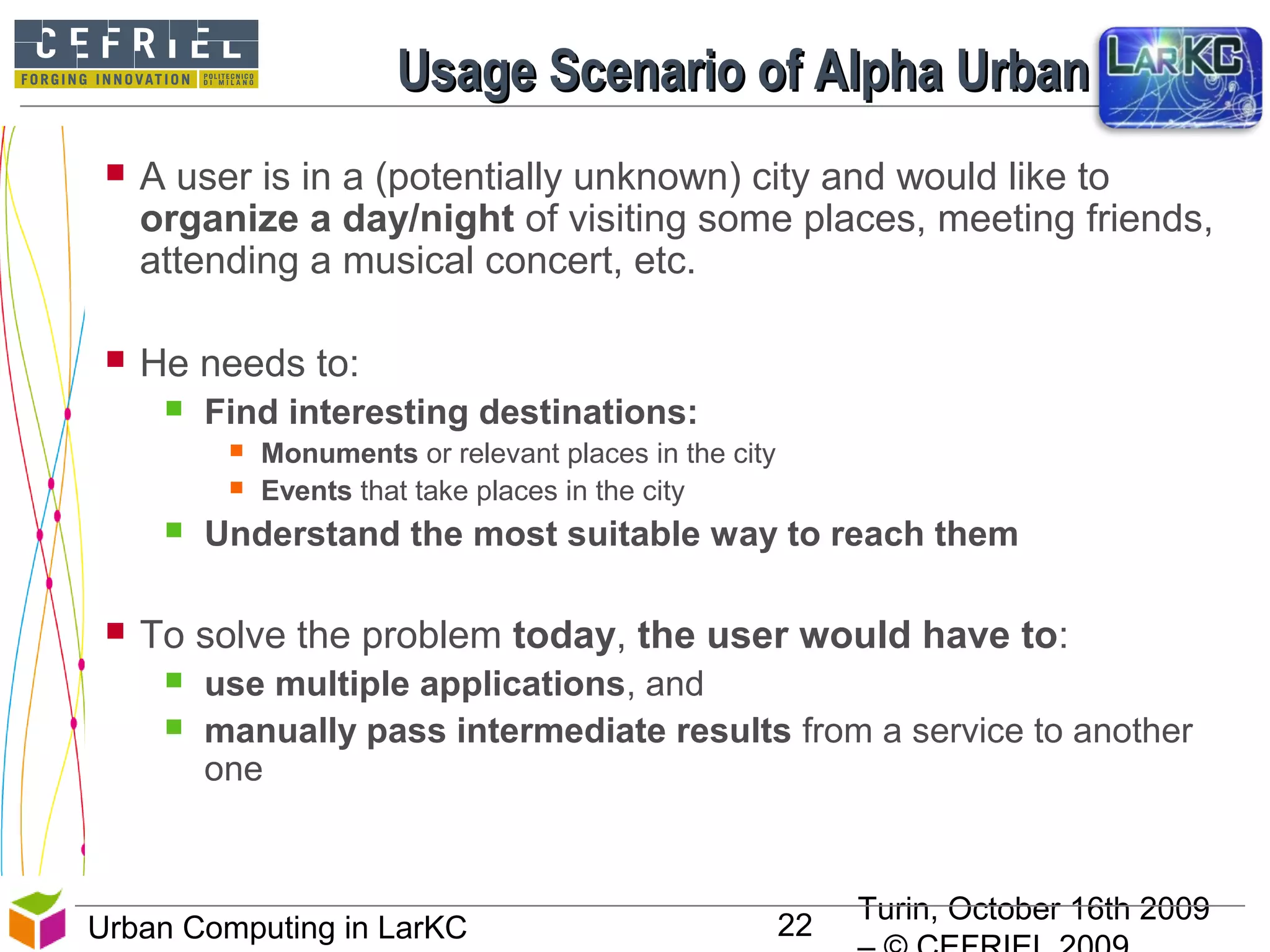 Turin, October 16th 2009
22Urban Computing in LarKC
Usage Scenario of Alpha Urban LarKCUsage Scenario of Alpha Urban LarKC
 A user is in a (potentially unknown) city and would like to
organize a day/night of visiting some places, meeting friends,
attending a musical concert, etc.
 He needs to:
 Find interesting destinations:
 Monuments or relevant places in the city
 Events that take places in the city
 Understand the most suitable way to reach them
 To solve the problem today, the user would have to:
 use multiple applications, and
 manually pass intermediate results from a service to another
one
 
