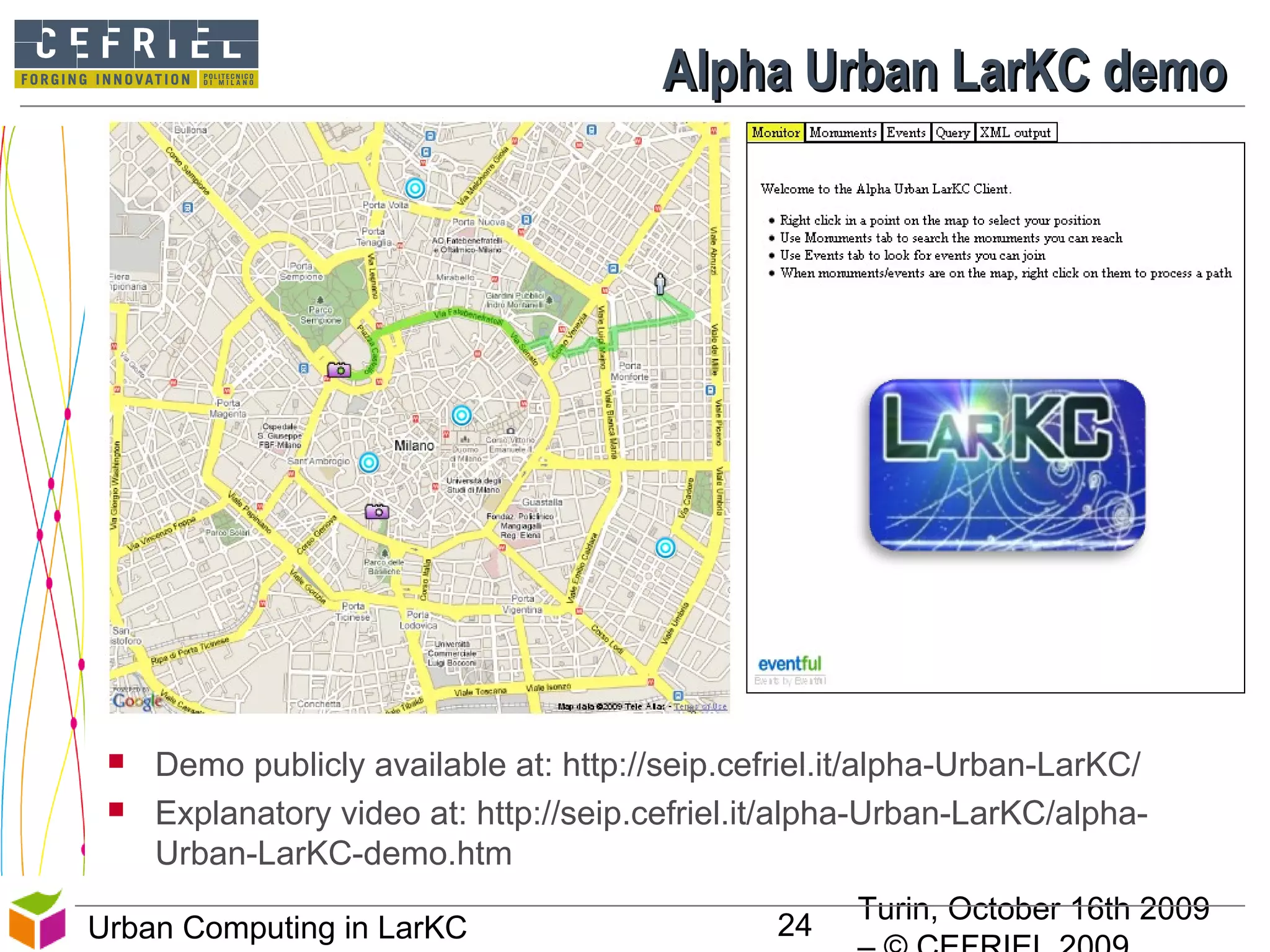 Turin, October 16th 2009
24Urban Computing in LarKC
Alpha Urban LarKC demoAlpha Urban LarKC demo
 Demo publicly available at: http://seip.cefriel.it/alpha-Urban-LarKC/
 Explanatory video at: http://seip.cefriel.it/alpha-Urban-LarKC/alpha-
Urban-LarKC-demo.htm
 