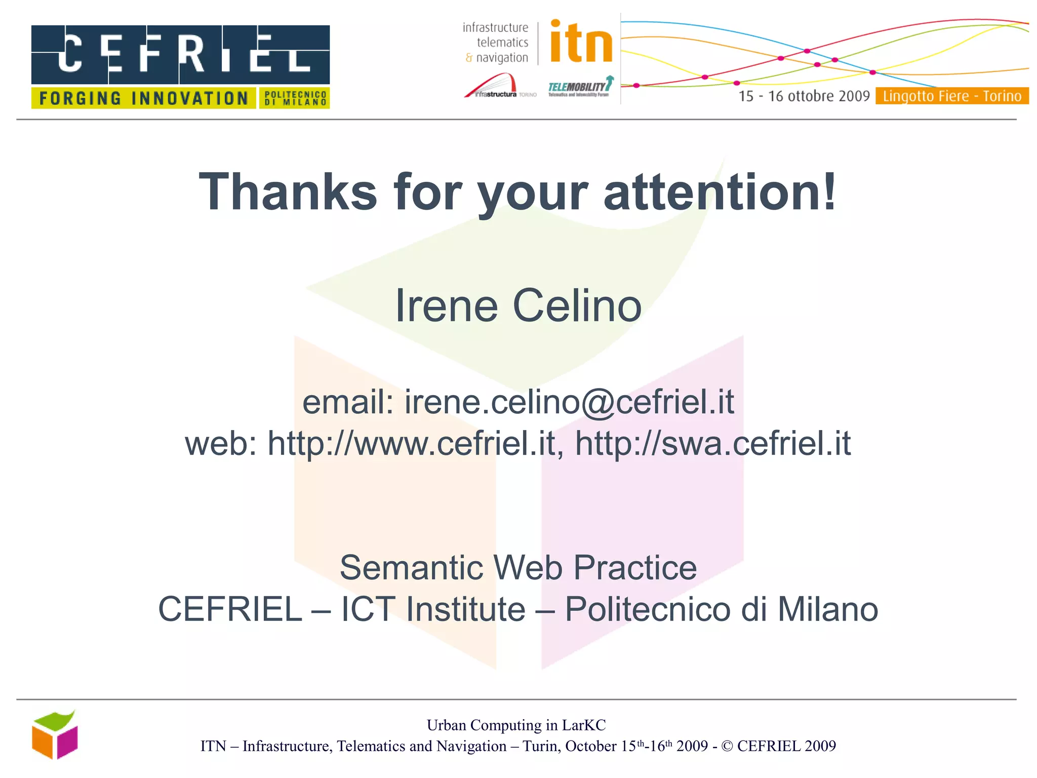 Urban Computing in LarKC
ITN – Infrastructure, Telematics and Navigation – Turin, October 15th
-16th
2009 - © CEFRIEL 2009
Thanks for your attention!
Irene Celino
email: irene.celino@cefriel.it
web: http://www.cefriel.it, http://swa.cefriel.it
Semantic Web Practice
CEFRIEL – ICT Institute – Politecnico di Milano
 