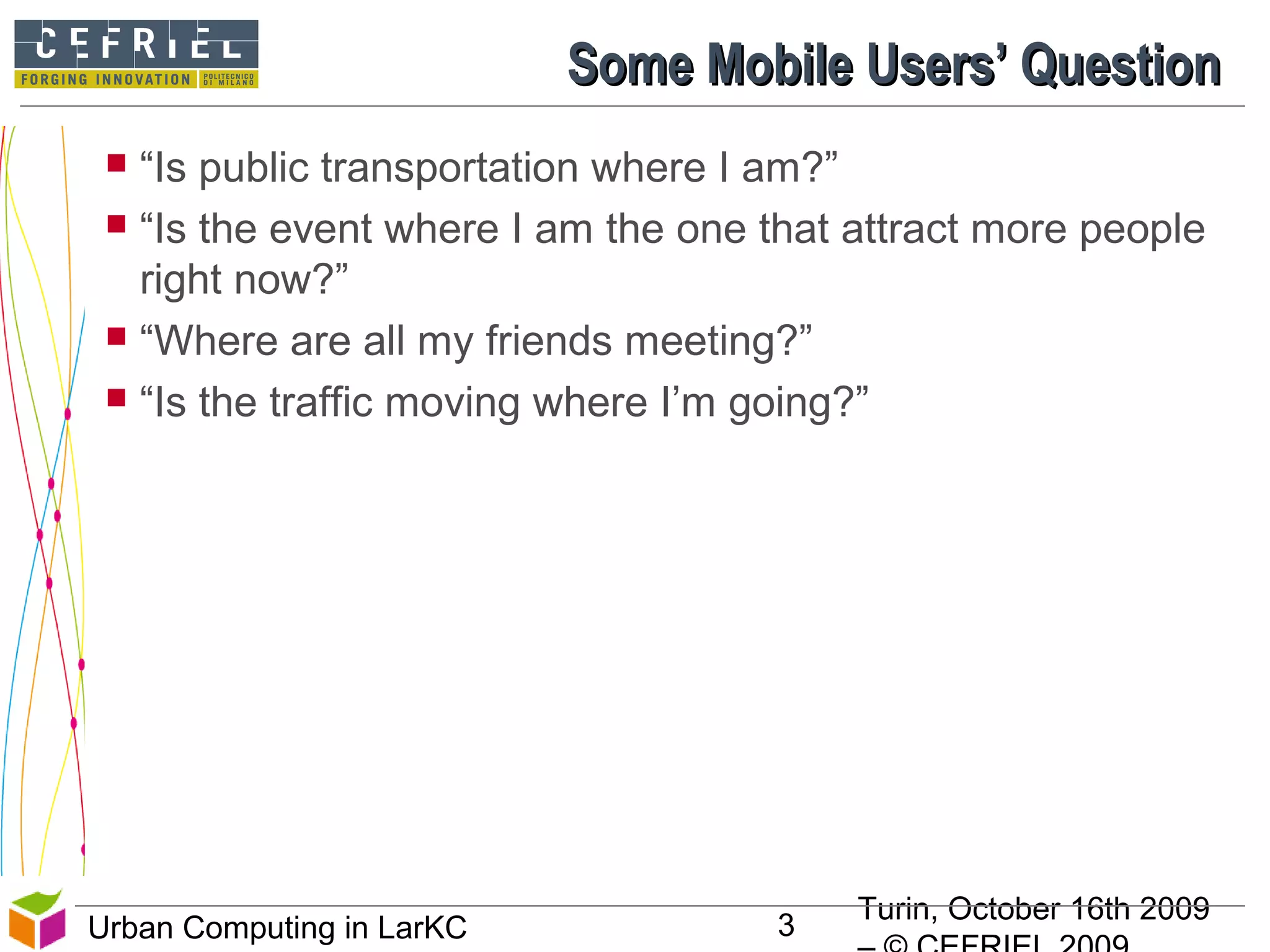 Turin, October 16th 2009
3Urban Computing in LarKC
Some Mobile Users’ QuestionSome Mobile Users’ Question
 “Is public transportation where I am?”
 “Is the event where I am the one that attract more people
right now?”
 “Where are all my friends meeting?”
 “Is the traffic moving where I’m going?”
3
 