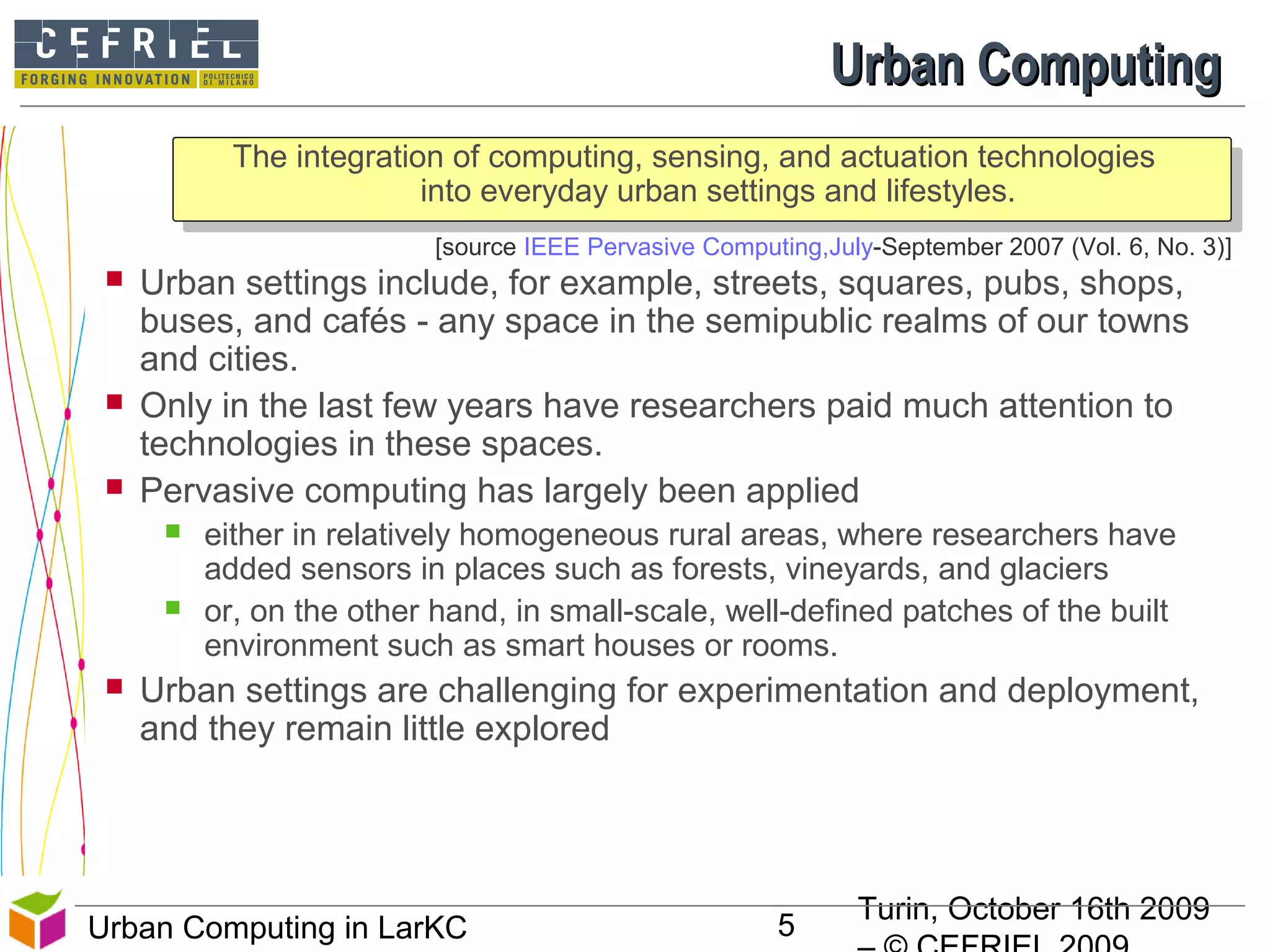 Turin, October 16th 2009
5Urban Computing in LarKC
[source IEEE Pervasive Computing,July-September 2007 (Vol. 6, No. 3)]
Urban ComputingUrban Computing
The integration of computing, sensing, and actuation technologies
into everyday urban settings and lifestyles.
 Urban settings include, for example, streets, squares, pubs, shops,
buses, and cafés - any space in the semipublic realms of our towns
and cities.
 Only in the last few years have researchers paid much attention to
technologies in these spaces.
 Pervasive computing has largely been applied
 either in relatively homogeneous rural areas, where researchers have
added sensors in places such as forests, vineyards, and glaciers
 or, on the other hand, in small-scale, well-defined patches of the built
environment such as smart houses or rooms.
 Urban settings are challenging for experimentation and deployment,
and they remain little explored
5
 
