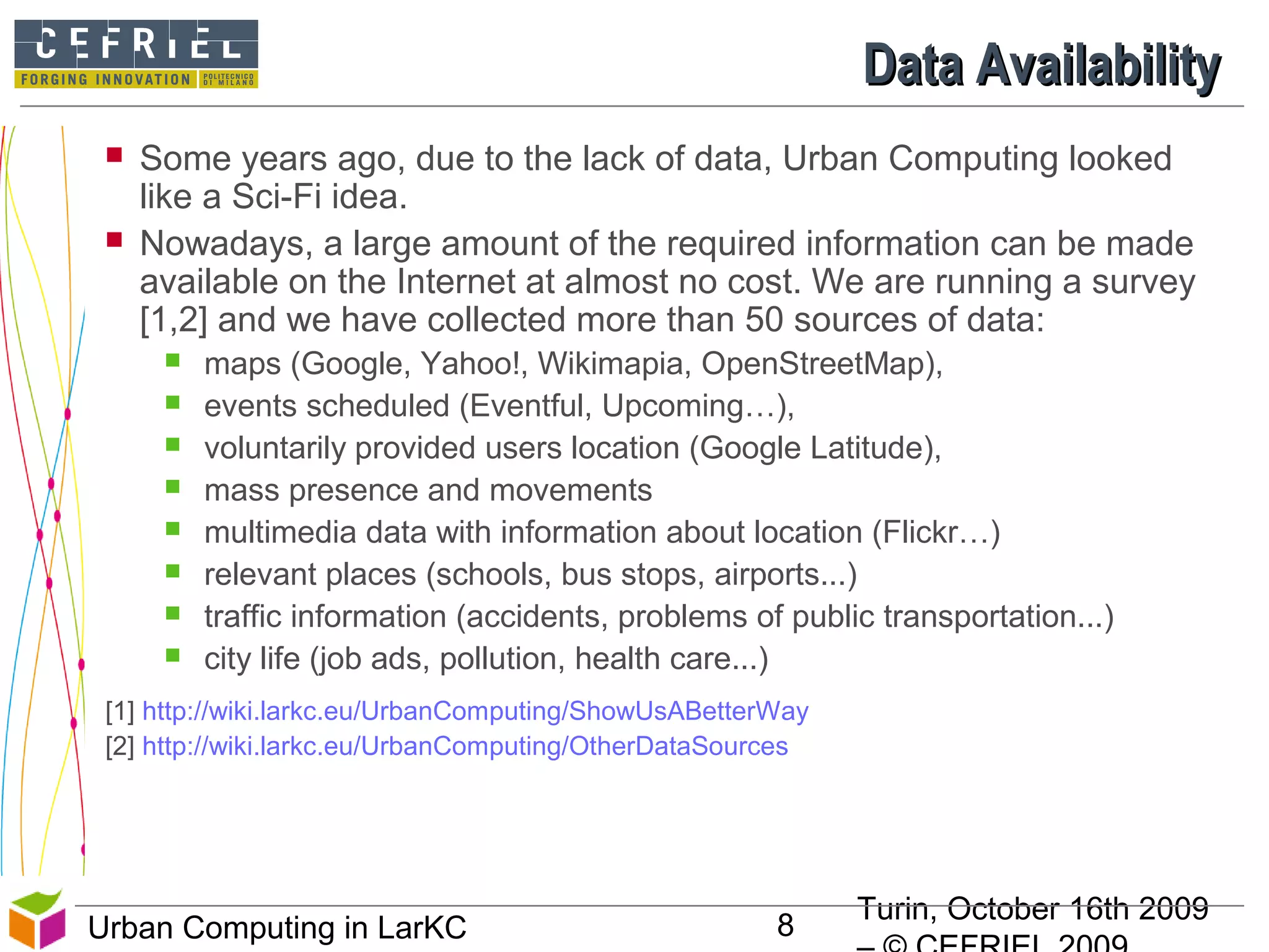 Turin, October 16th 2009
8Urban Computing in LarKC
Data AvailabilityData Availability
 Some years ago, due to the lack of data, Urban Computing looked
like a Sci-Fi idea.
 Nowadays, a large amount of the required information can be made
available on the Internet at almost no cost. We are running a survey
[1,2] and we have collected more than 50 sources of data:
 maps (Google, Yahoo!, Wikimapia, OpenStreetMap),
 events scheduled (Eventful, Upcoming…),
 voluntarily provided users location (Google Latitude),
 mass presence and movements
 multimedia data with information about location (Flickr…)
 relevant places (schools, bus stops, airports...)
 traffic information (accidents, problems of public transportation...)
 city life (job ads, pollution, health care...)
[1] http://wiki.larkc.eu/UrbanComputing/ShowUsABetterWay
[2] http://wiki.larkc.eu/UrbanComputing/OtherDataSources
8
 