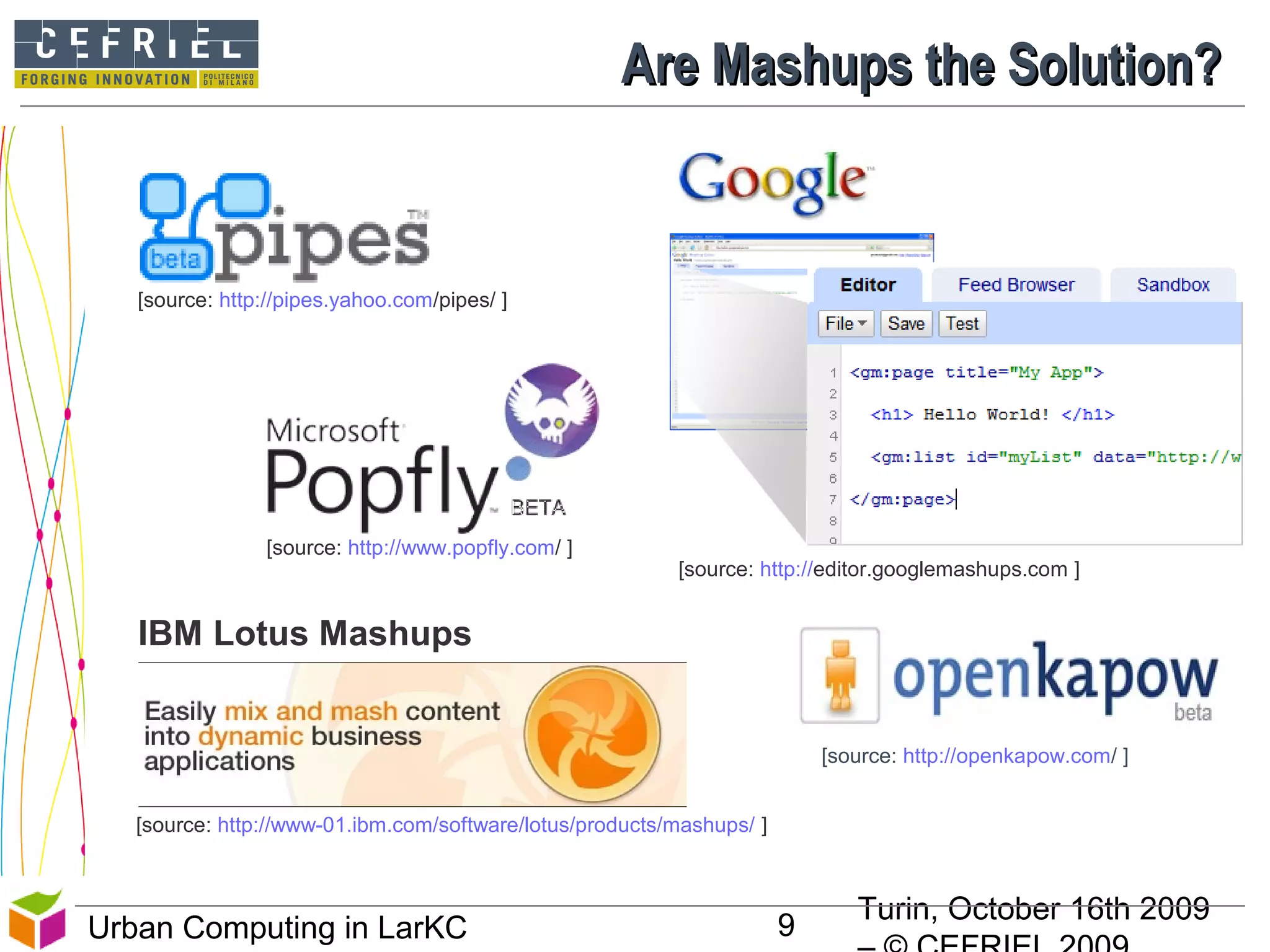 Turin, October 16th 2009
9Urban Computing in LarKC
Are Mashups the Solution?Are Mashups the Solution?
9
[source: http://www-01.ibm.com/software/lotus/products/mashups/ ]
IBM Lotus Mashups
[source: http://editor.googlemashups.com ]
[source: http://pipes.yahoo.com/pipes/ ]
[source: http://www.popfly.com/ ]
[source: http://openkapow.com/ ]
 