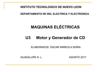 INSTITUTO TECNOLOGICO DE NUEVO LEON
DEPARTAMENTO DE ING. ELECTRICA Y ELECTRONICA
MAQUINAS ELÉCTRICAS
U3 Motor y Generador de CD
ELABORADOS: OSCAR ARREOLA SORIA
GUADALUPE N. L. AGOSTO 2017
 