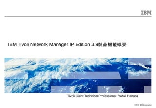 © 2010 IBM Corporation
IBM Tivoli Network Manager IP Edition 3.9製品機能概要
Tivoli Client Technical Professional Yuhki Hanada
 