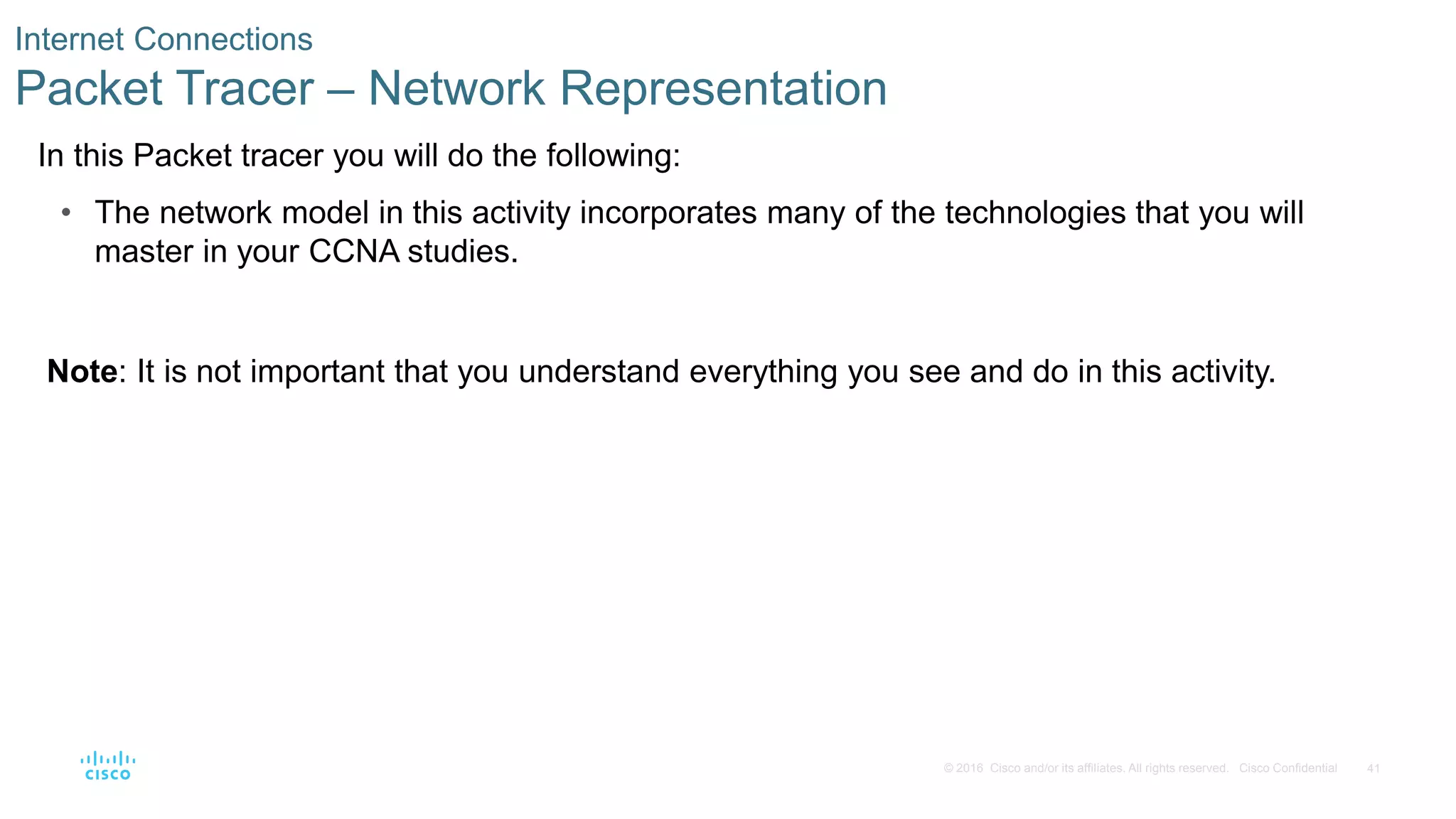 41
© 2016 Cisco and/or its affiliates. All rights reserved. Cisco Confidential
Internet Connections
Packet Tracer – Network Representation
In this Packet tracer you will do the following:
• The network model in this activity incorporates many of the technologies that you will
master in your CCNA studies.
Note: It is not important that you understand everything you see and do in this activity.
 
