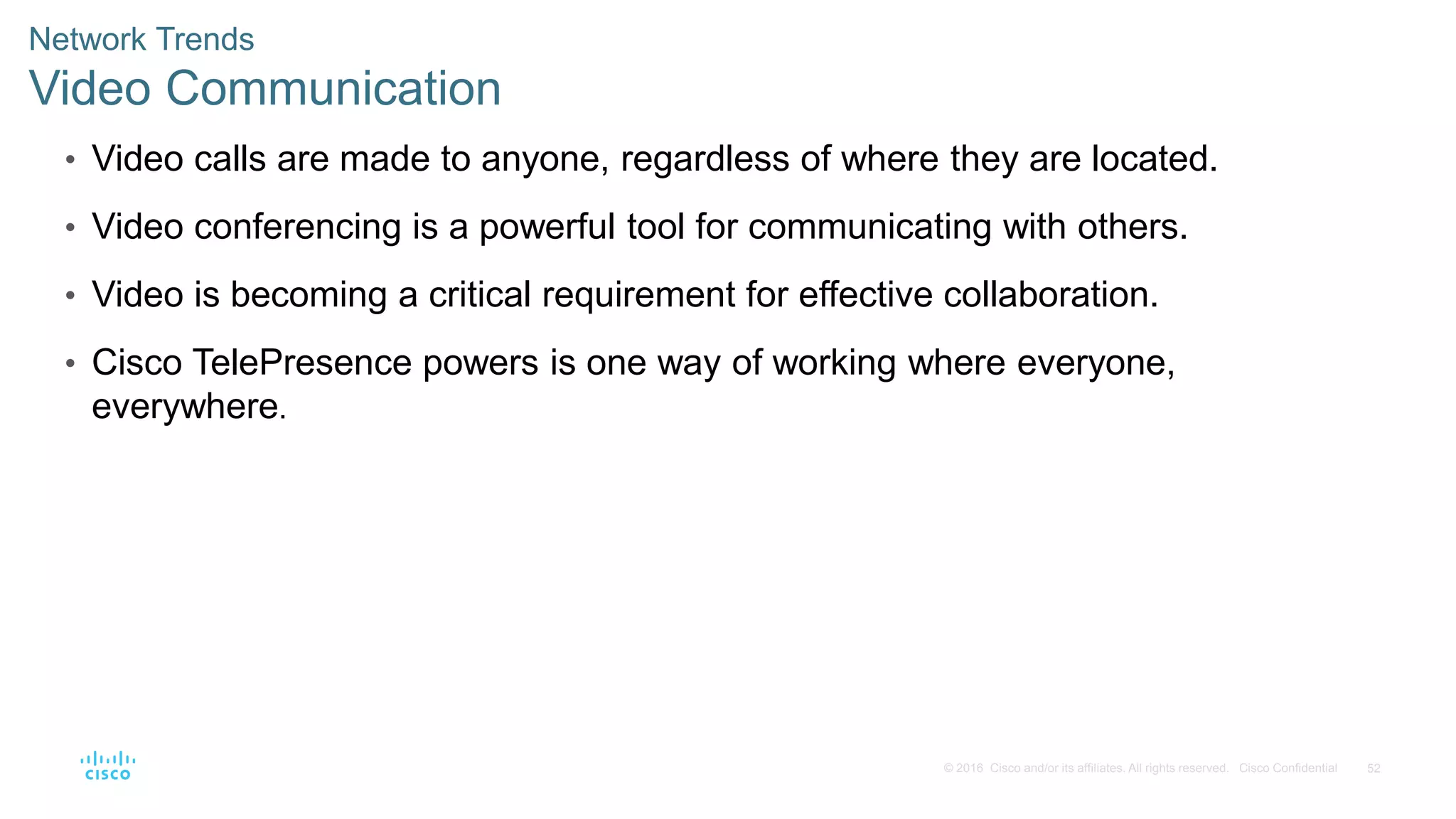 52
© 2016 Cisco and/or its affiliates. All rights reserved. Cisco Confidential
Network Trends
Video Communication
• Video calls are made to anyone, regardless of where they are located.
• Video conferencing is a powerful tool for communicating with others.
• Video is becoming a critical requirement for effective collaboration.
• Cisco TelePresence powers is one way of working where everyone,
everywhere.
 