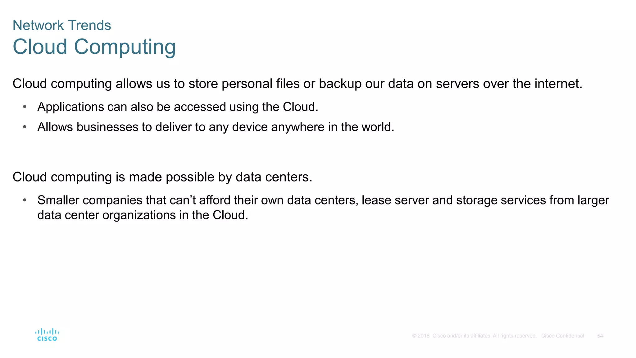 54
© 2016 Cisco and/or its affiliates. All rights reserved. Cisco Confidential
Network Trends
Cloud Computing
Cloud computing allows us to store personal files or backup our data on servers over the internet.
• Applications can also be accessed using the Cloud.
• Allows businesses to deliver to any device anywhere in the world.
Cloud computing is made possible by data centers.
• Smaller companies that can’t afford their own data centers, lease server and storage services from larger
data center organizations in the Cloud.
 