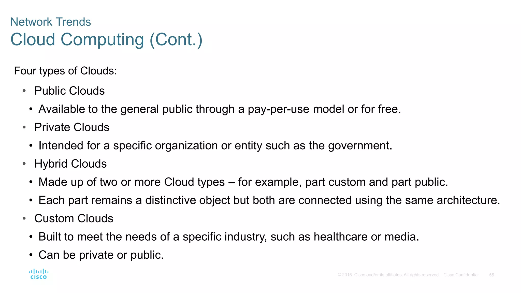 55
© 2016 Cisco and/or its affiliates. All rights reserved. Cisco Confidential
Network Trends
Cloud Computing (Cont.)
Four types of Clouds:
• Public Clouds
• Available to the general public through a pay-per-use model or for free.
• Private Clouds
• Intended for a specific organization or entity such as the government.
• Hybrid Clouds
• Made up of two or more Cloud types – for example, part custom and part public.
• Each part remains a distinctive object but both are connected using the same architecture.
• Custom Clouds
• Built to meet the needs of a specific industry, such as healthcare or media.
• Can be private or public.
 