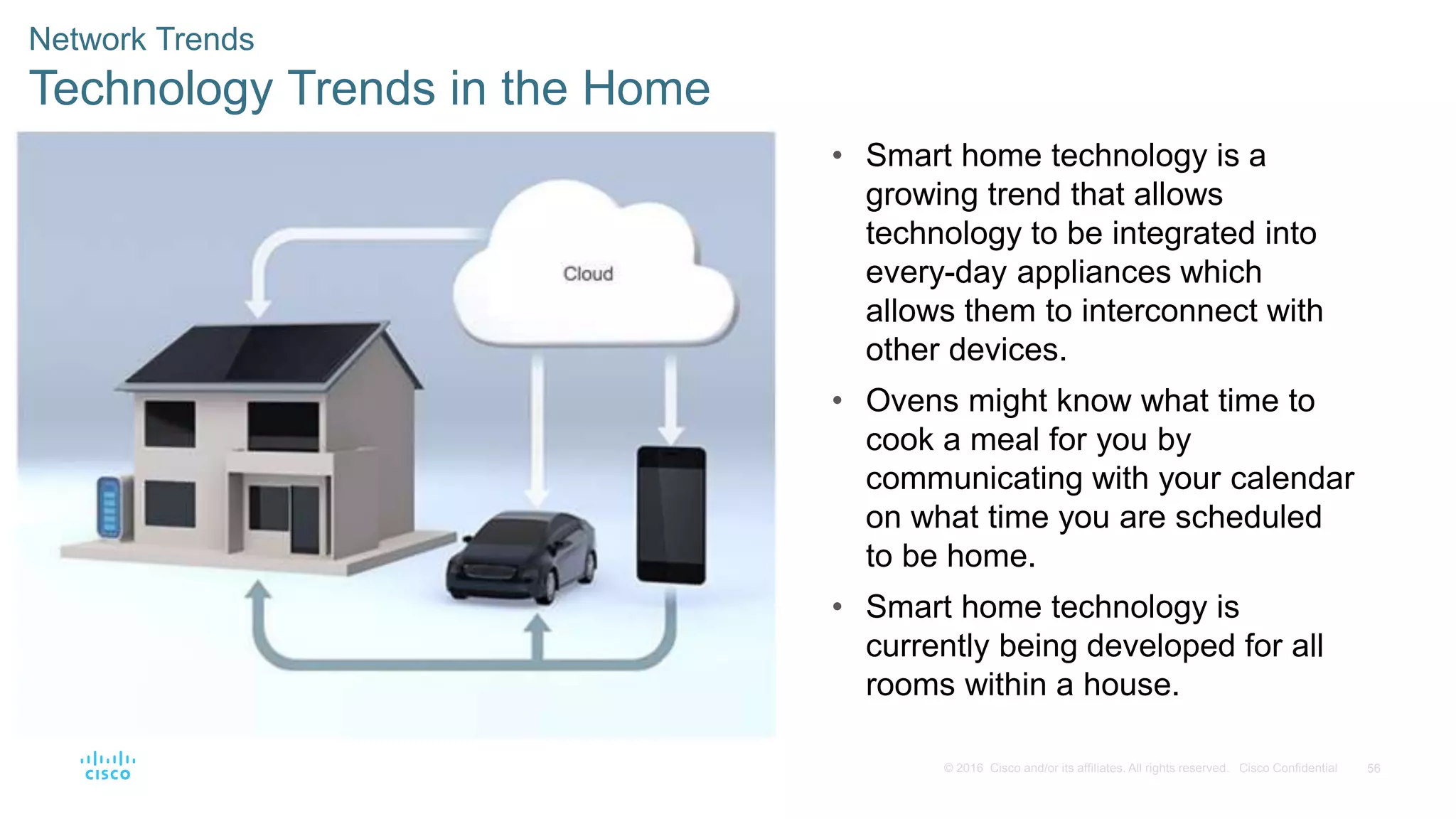 56
© 2016 Cisco and/or its affiliates. All rights reserved. Cisco Confidential
Network Trends
Technology Trends in the Home
• Smart home technology is a
growing trend that allows
technology to be integrated into
every-day appliances which
allows them to interconnect with
other devices.
• Ovens might know what time to
cook a meal for you by
communicating with your calendar
on what time you are scheduled
to be home.
• Smart home technology is
currently being developed for all
rooms within a house.
 