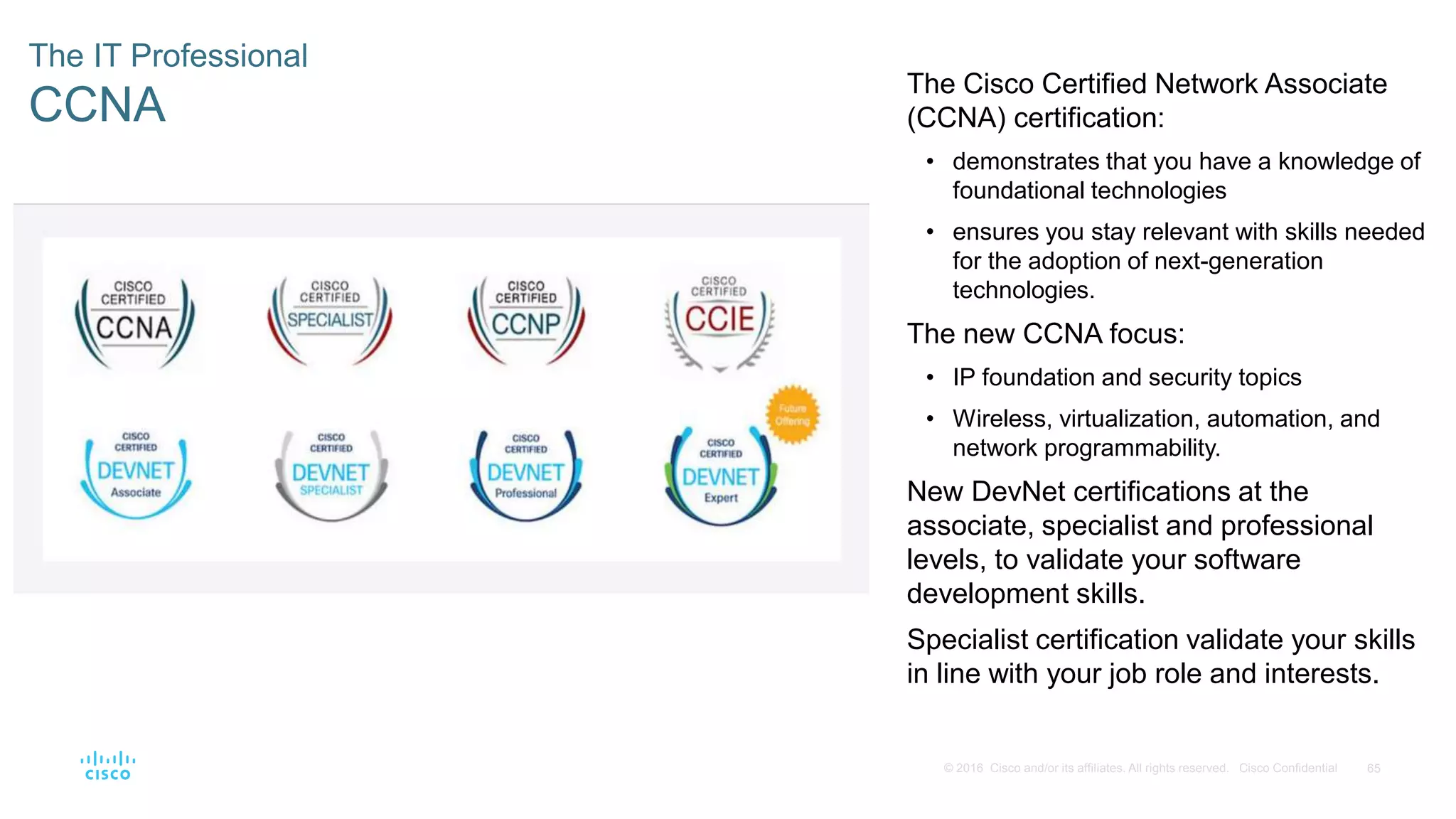 65
© 2016 Cisco and/or its affiliates. All rights reserved. Cisco Confidential
The IT Professional
CCNA
The Cisco Certified Network Associate
(CCNA) certification:
• demonstrates that you have a knowledge of
foundational technologies
• ensures you stay relevant with skills needed
for the adoption of next-generation
technologies.
The new CCNA focus:
• IP foundation and security topics
• Wireless, virtualization, automation, and
network programmability.
New DevNet certifications at the
associate, specialist and professional
levels, to validate your software
development skills.
Specialist certification validate your skills
in line with your job role and interests.
 