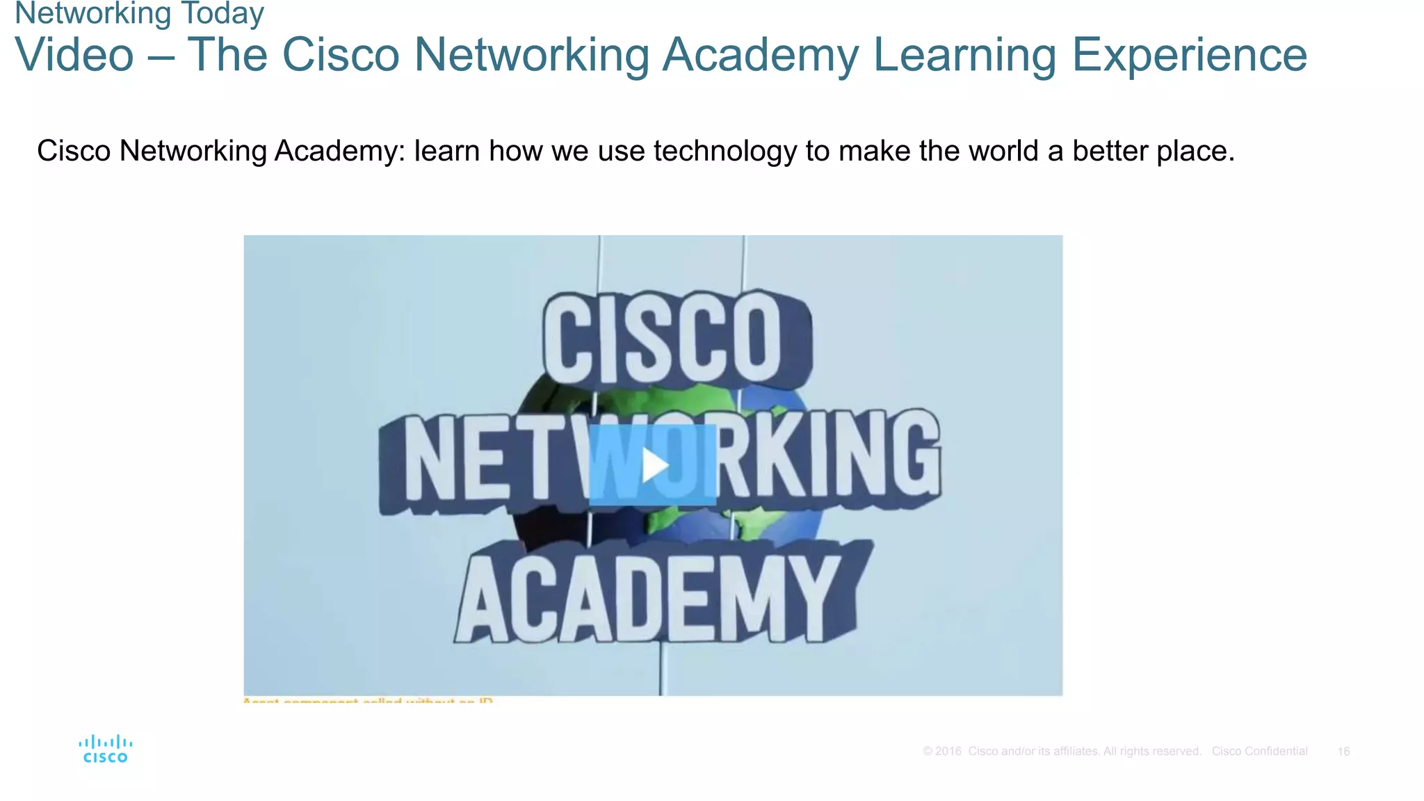 16
© 2016 Cisco and/or its affiliates. All rights reserved. Cisco Confidential
Networking Today
Video – The Cisco Networking Academy Learning Experience
Cisco Networking Academy: learn how we use technology to make the world a better place.
 