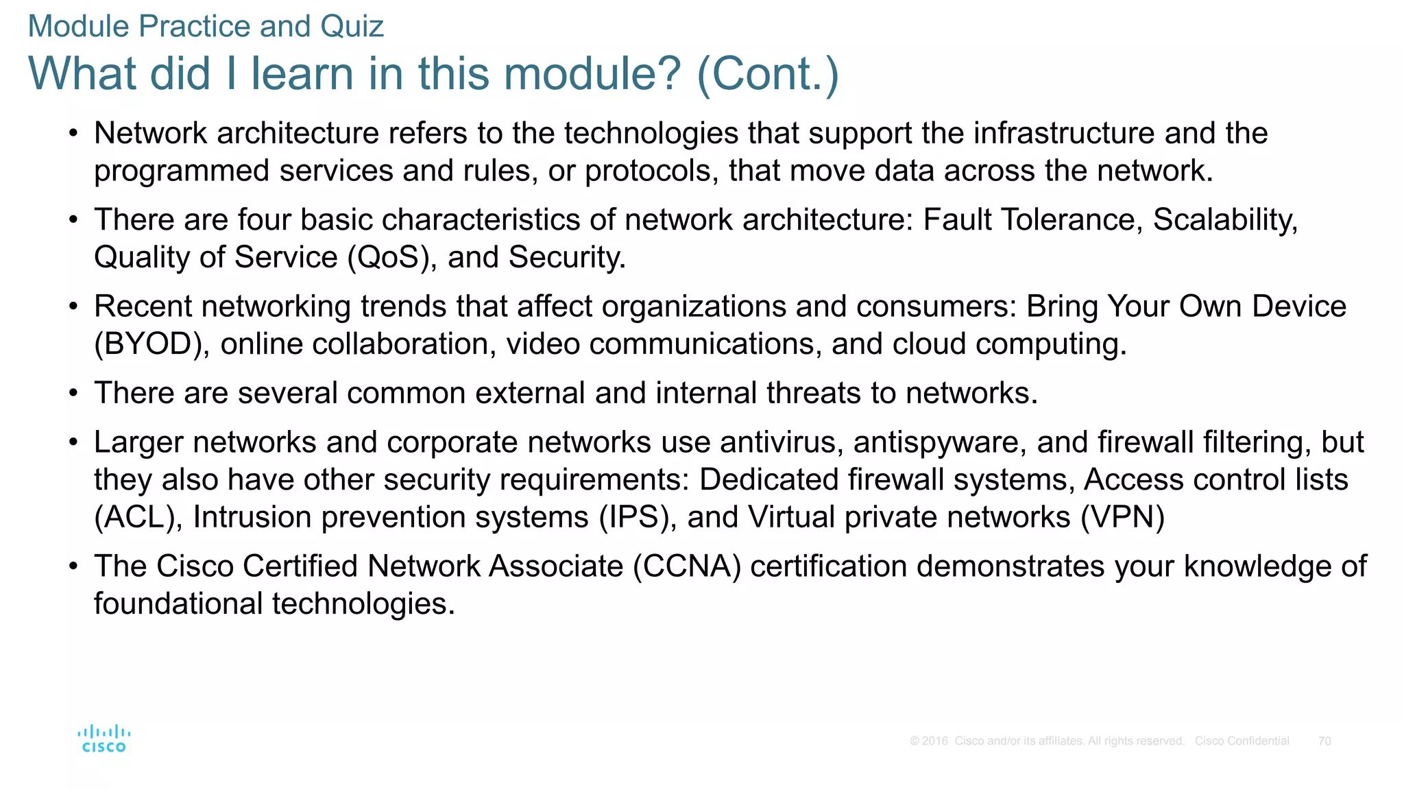 70
© 2016 Cisco and/or its affiliates. All rights reserved. Cisco Confidential
Module Practice and Quiz
What did I learn in this module? (Cont.)
• Network architecture refers to the technologies that support the infrastructure and the
programmed services and rules, or protocols, that move data across the network.
• There are four basic characteristics of network architecture: Fault Tolerance, Scalability,
Quality of Service (QoS), and Security.
• Recent networking trends that affect organizations and consumers: Bring Your Own Device
(BYOD), online collaboration, video communications, and cloud computing.
• There are several common external and internal threats to networks.
• Larger networks and corporate networks use antivirus, antispyware, and firewall filtering, but
they also have other security requirements: Dedicated firewall systems, Access control lists
(ACL), Intrusion prevention systems (IPS), and Virtual private networks (VPN)
• The Cisco Certified Network Associate (CCNA) certification demonstrates your knowledge of
foundational technologies.
 