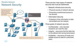 47
© 2016 Cisco and/or its affiliates. All rights reserved. Cisco Confidential
Reliable Network
Network Security
There are two main types of network
security that must be addressed:
• Network infrastructure security
• Physical security of network devices
• Preventing unauthorized access to
the devices
• Information Security
• Protection of the information or data
transmitted over the network
Three goals of network security:
• Confidentiality – only intended
recipients can read the data
• Integrity – assurance that the data has
not be altered with during transmission
• Availability – assurance of timely and
reliable access to data for authorized
users
 