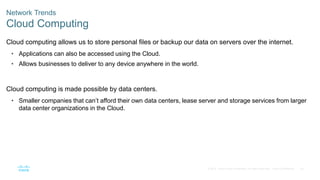 54
© 2016 Cisco and/or its affiliates. All rights reserved. Cisco Confidential
Network Trends
Cloud Computing
Cloud computing allows us to store personal files or backup our data on servers over the internet.
• Applications can also be accessed using the Cloud.
• Allows businesses to deliver to any device anywhere in the world.
Cloud computing is made possible by data centers.
• Smaller companies that can’t afford their own data centers, lease server and storage services from larger
data center organizations in the Cloud.
 