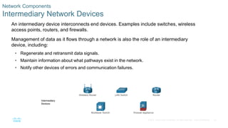 22
© 2016 Cisco and/or its affiliates. All rights reserved. Cisco Confidential
Network Components
Intermediary Network Devices
An intermediary device interconnects end devices. Examples include switches, wireless
access points, routers, and firewalls.
Management of data as it flows through a network is also the role of an intermediary
device, including:
• Regenerate and retransmit data signals.
• Maintain information about what pathways exist in the network.
• Notify other devices of errors and communication failures.
 