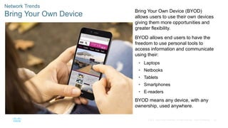 50
© 2016 Cisco and/or its affiliates. All rights reserved. Cisco Confidential
Network Trends
Bring Your Own Device Bring Your Own Device (BYOD)
allows users to use their own devices
giving them more opportunities and
greater flexibility.
BYOD allows end users to have the
freedom to use personal tools to
access information and communicate
using their:
• Laptops
• Netbooks
• Tablets
• Smartphones
• E-readers
BYOD means any device, with any
ownership, used anywhere.
 