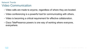 52
© 2016 Cisco and/or its affiliates. All rights reserved. Cisco Confidential
Network Trends
Video Communication
• Video calls are made to anyone, regardless of where they are located.
• Video conferencing is a powerful tool for communicating with others.
• Video is becoming a critical requirement for effective collaboration.
• Cisco TelePresence powers is one way of working where everyone,
everywhere.
 