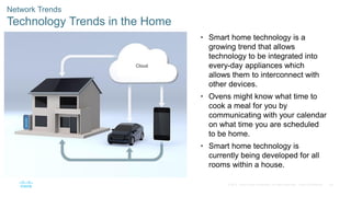 56
© 2016 Cisco and/or its affiliates. All rights reserved. Cisco Confidential
Network Trends
Technology Trends in the Home
• Smart home technology is a
growing trend that allows
technology to be integrated into
every-day appliances which
allows them to interconnect with
other devices.
• Ovens might know what time to
cook a meal for you by
communicating with your calendar
on what time you are scheduled
to be home.
• Smart home technology is
currently being developed for all
rooms within a house.
 