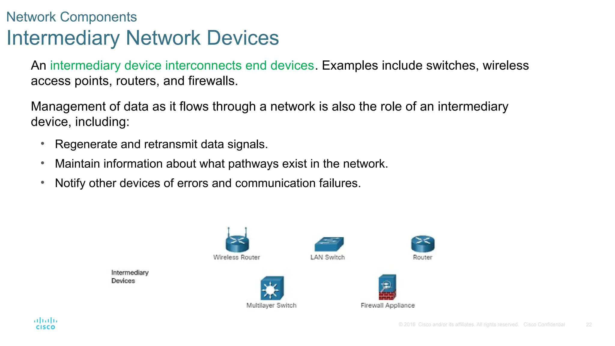 22
© 2016 Cisco and/or its affiliates. All rights reserved. Cisco Confidential
Network Components
Intermediary Network Devices
An intermediary device interconnects end devices. Examples include switches, wireless
access points, routers, and firewalls.
Management of data as it flows through a network is also the role of an intermediary
device, including:
• Regenerate and retransmit data signals.
• Maintain information about what pathways exist in the network.
• Notify other devices of errors and communication failures.
 