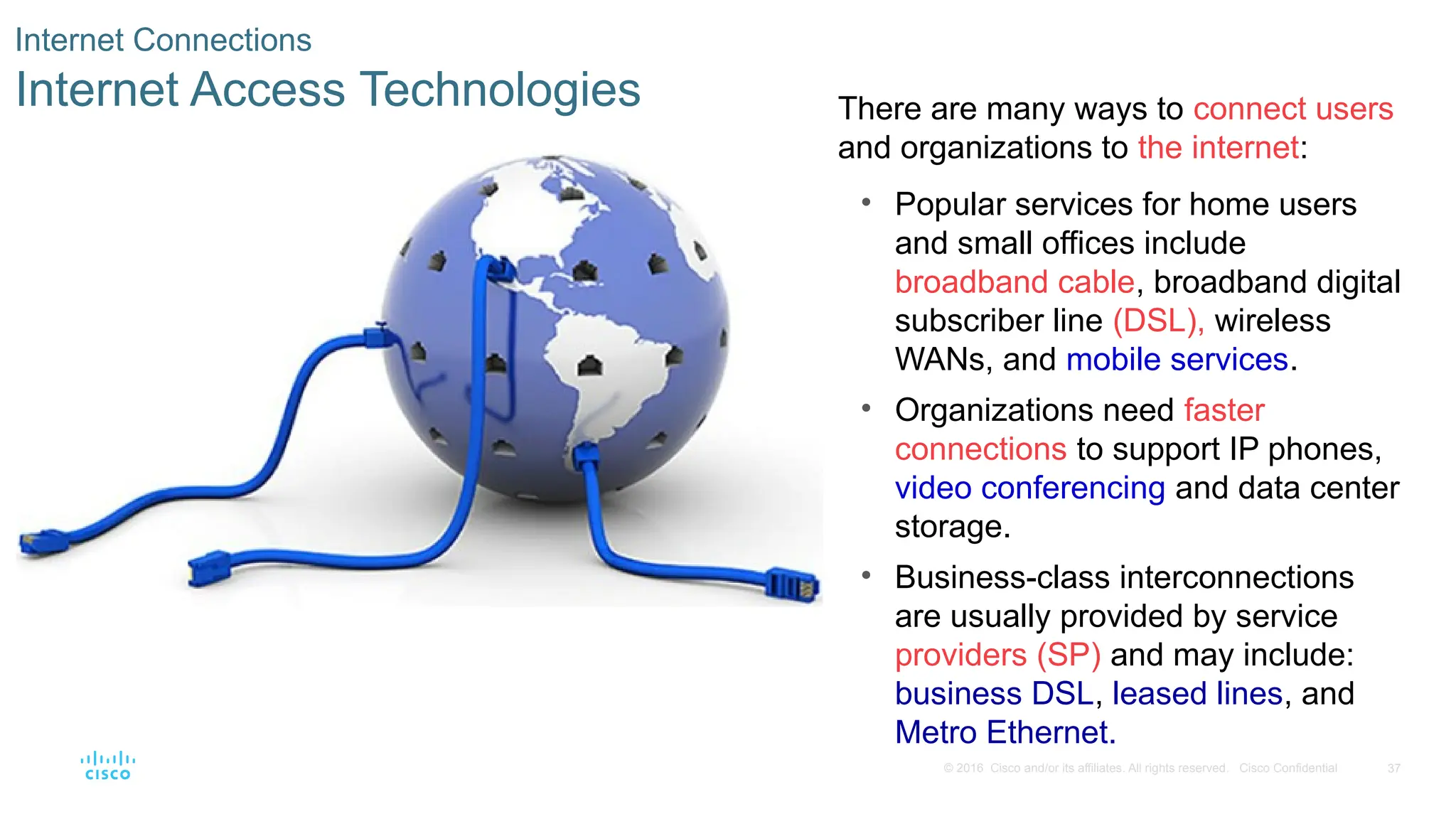 37
© 2016 Cisco and/or its affiliates. All rights reserved. Cisco Confidential
Internet Connections
Internet Access Technologies There are many ways to connect users
and organizations to the internet:
• Popular services for home users
and small offices include
broadband cable, broadband digital
subscriber line (DSL), wireless
WANs, and mobile services.
• Organizations need faster
connections to support IP phones,
video conferencing and data center
storage.
• Business-class interconnections
are usually provided by service
providers (SP) and may include:
business DSL, leased lines, and
Metro Ethernet.
 
