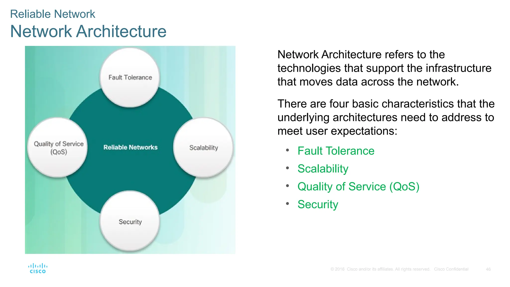 46
© 2016 Cisco and/or its affiliates. All rights reserved. Cisco Confidential
Reliable Network
Network Architecture
Network Architecture refers to the
technologies that support the infrastructure
that moves data across the network.
There are four basic characteristics that the
underlying architectures need to address to
meet user expectations:
• Fault Tolerance
• Scalability
• Quality of Service (QoS)
• Security
 