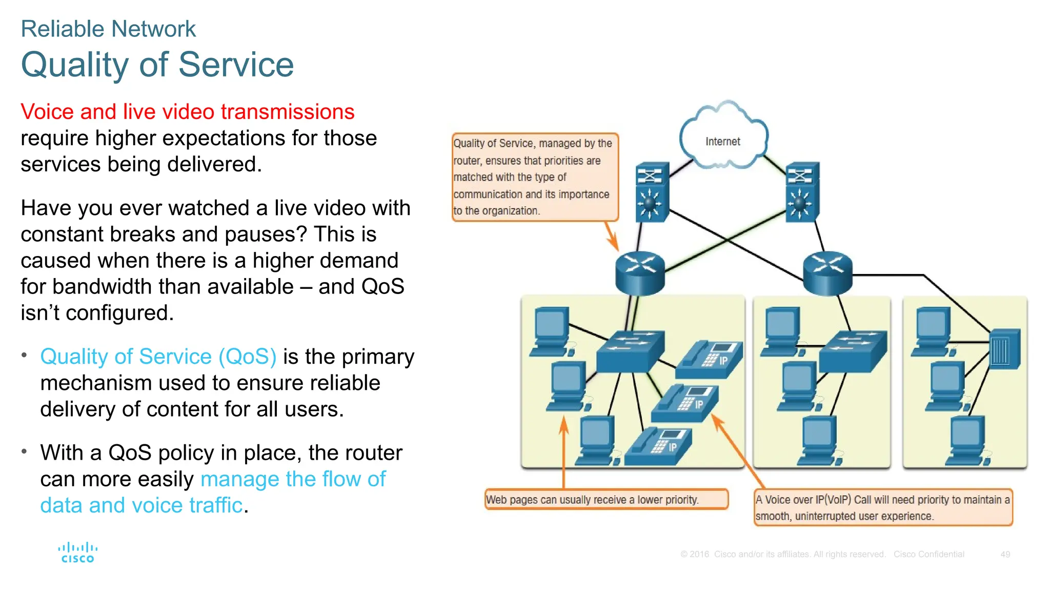 49
© 2016 Cisco and/or its affiliates. All rights reserved. Cisco Confidential
Reliable Network
Quality of Service
Voice and live video transmissions
require higher expectations for those
services being delivered.
Have you ever watched a live video with
constant breaks and pauses? This is
caused when there is a higher demand
for bandwidth than available – and QoS
isn’t configured.
• Quality of Service (QoS) is the primary
mechanism used to ensure reliable
delivery of content for all users.
• With a QoS policy in place, the router
can more easily manage the flow of
data and voice traffic.
 