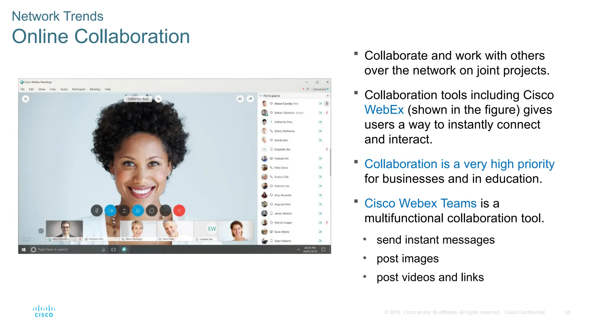 55
© 2016 Cisco and/or its affiliates. All rights reserved. Cisco Confidential
Network Trends
Online Collaboration
 Collaborate and work with others
over the network on joint projects.
 Collaboration tools including Cisco
WebEx (shown in the figure) gives
users a way to instantly connect
and interact.
 Collaboration is a very high priority
for businesses and in education.
 Cisco Webex Teams is a
multifunctional collaboration tool.
• send instant messages
• post images
• post videos and links
 