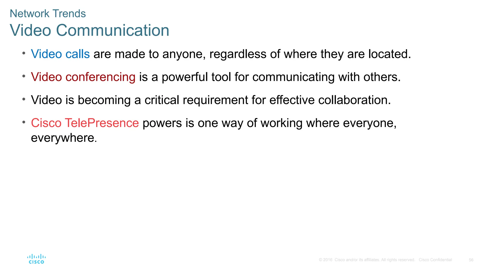 56
© 2016 Cisco and/or its affiliates. All rights reserved. Cisco Confidential
Network Trends
Video Communication
• Video calls are made to anyone, regardless of where they are located.
• Video conferencing is a powerful tool for communicating with others.
• Video is becoming a critical requirement for effective collaboration.
• Cisco TelePresence powers is one way of working where everyone,
everywhere.
 