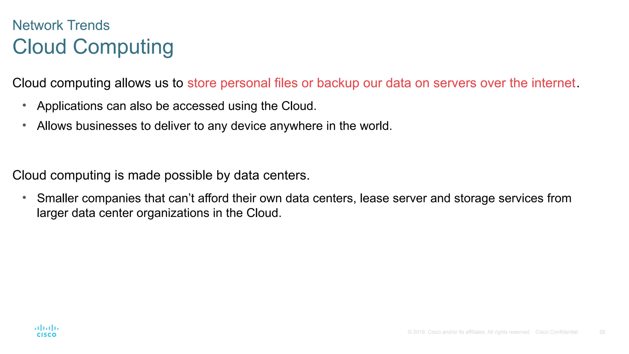 58
© 2016 Cisco and/or its affiliates. All rights reserved. Cisco Confidential
Network Trends
Cloud Computing
Cloud computing allows us to store personal files or backup our data on servers over the internet.
• Applications can also be accessed using the Cloud.
• Allows businesses to deliver to any device anywhere in the world.
Cloud computing is made possible by data centers.
• Smaller companies that can’t afford their own data centers, lease server and storage services from
larger data center organizations in the Cloud.
 